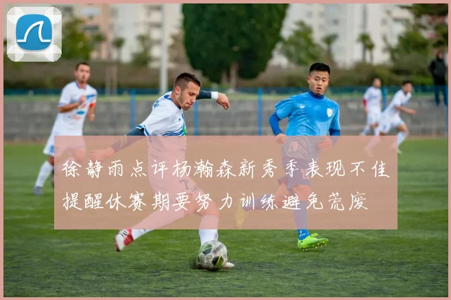 徐静雨点评杨瀚森新秀季表现不佳提醒休赛期要努力训练避免荒废