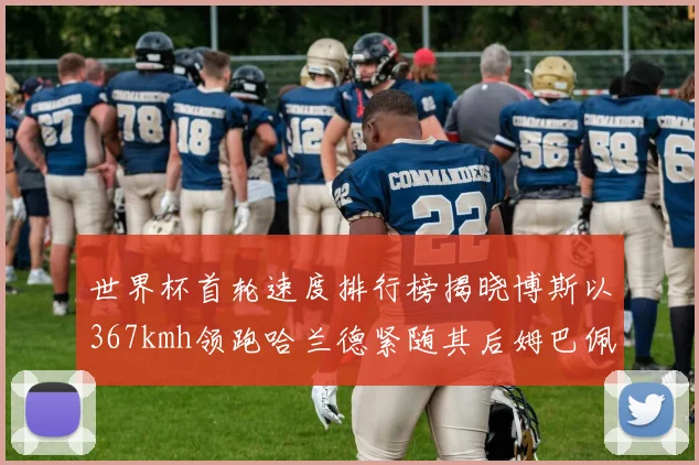 世界杯首轮速度排行榜揭晓博斯以367kmh领跑哈兰德紧随其后姆巴佩位列第九