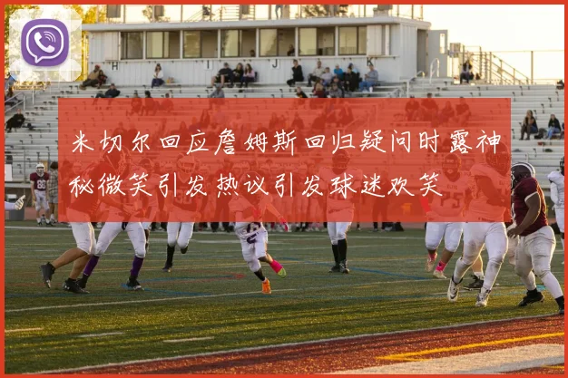 米切尔回应詹姆斯回归疑问时露神秘微笑引发热议引发球迷欢笑