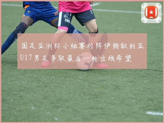 国足亚洲杯小组赛对阵伊朗叙利亚U17男足争取最后一轮出线希望