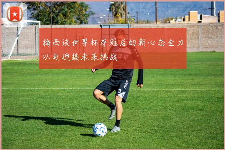 梅西谈世界杯夺冠后的新心态全力以赴迎接未来挑战