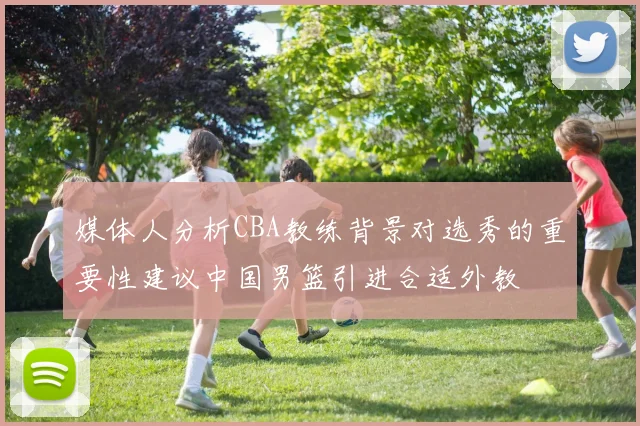 媒体人分析CBA教练背景对选秀的重要性建议中国男篮引进合适外教