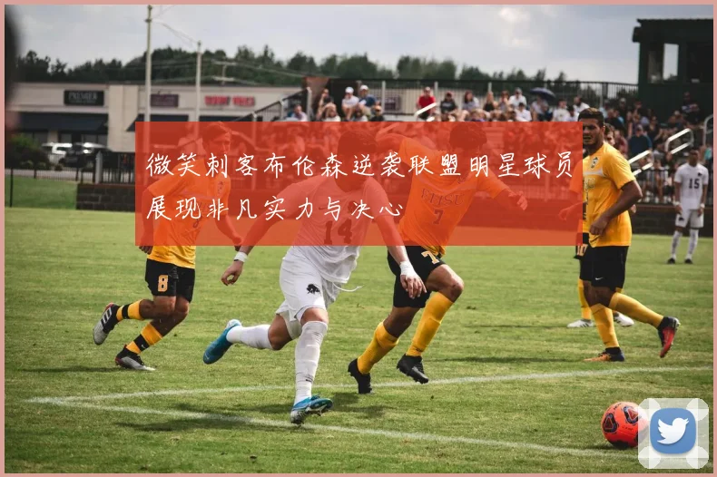 微笑刺客布伦森逆袭联盟明星球员展现非凡实力与决心