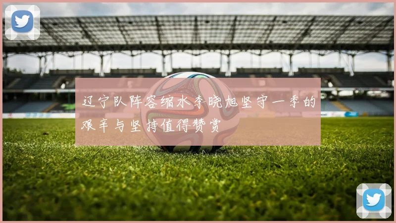 辽宁队阵容缩水李晓旭坚守一季的艰辛与坚持值得赞赏