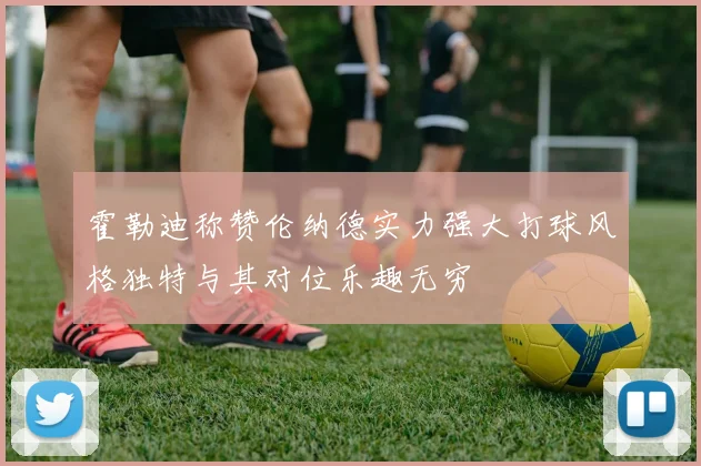 霍勒迪称赞伦纳德实力强大打球风格独特与其对位乐趣无穷