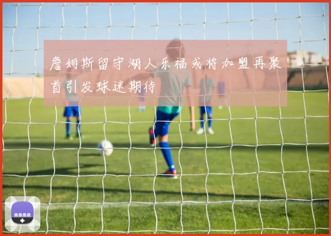 詹姆斯留守湖人乐福或将加盟再聚首引发球迷期待