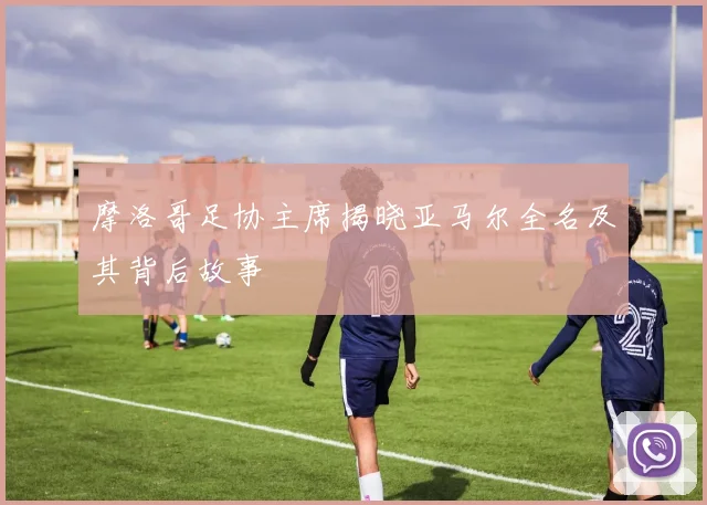 摩洛哥足协主席揭晓亚马尔全名及其背后故事