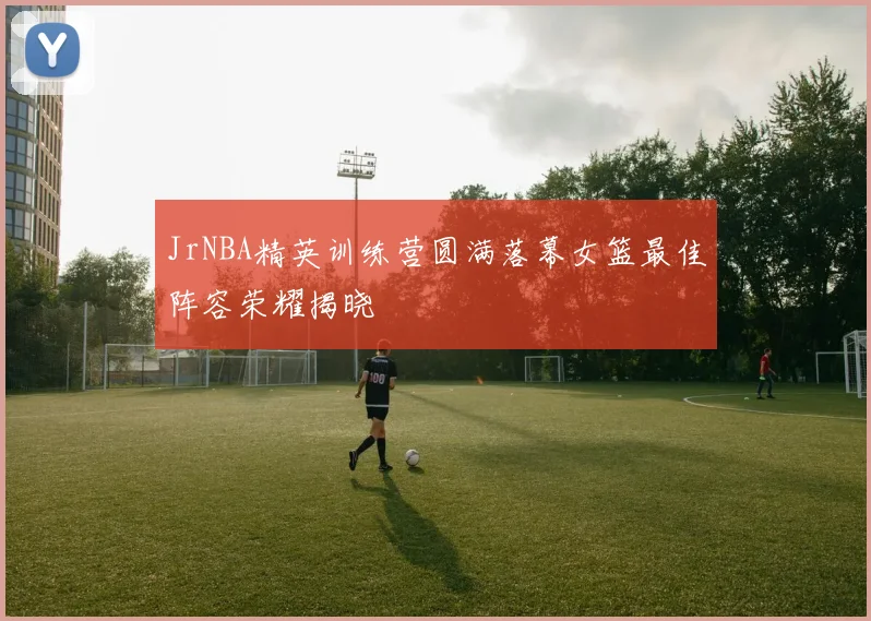 JrNBA精英训练营圆满落幕女篮最佳阵容荣耀揭晓