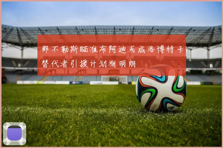 那不勒斯瞄准布阿迪或成洛博特卡替代者引援计划渐明朗