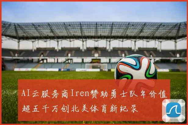 AI云服务商Iren赞助勇士队年价值超五千万创北美体育新纪录