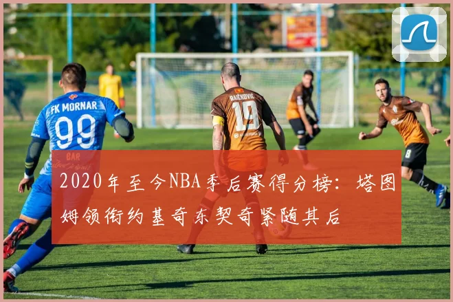 2020年至今NBA季后赛得分榜：塔图姆领衔约基奇东契奇紧随其后