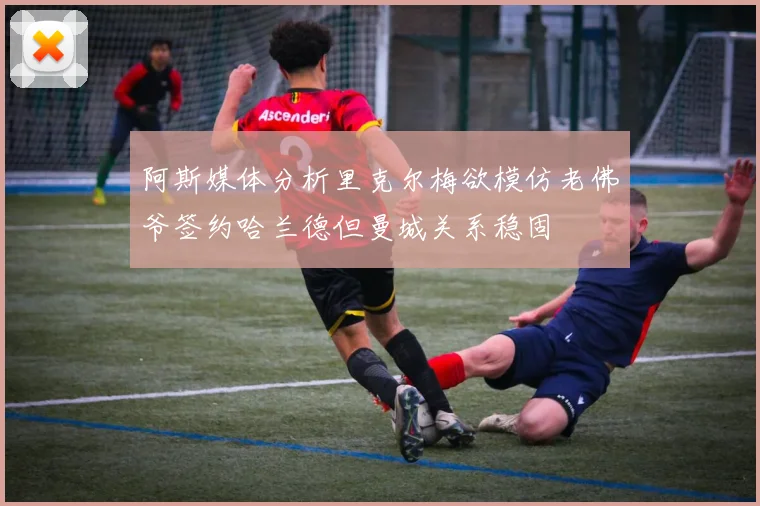 阿斯媒体分析里克尔梅欲模仿老佛爷签约哈兰德但曼城关系稳固