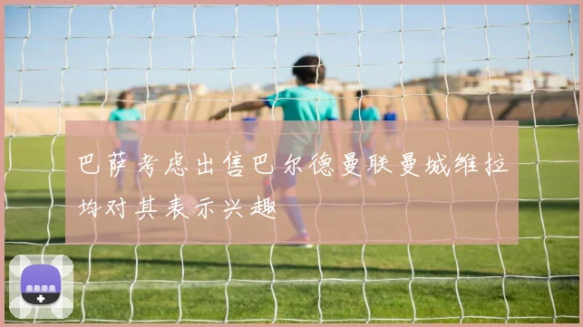 巴萨考虑出售巴尔德曼联曼城维拉均对其表示兴趣