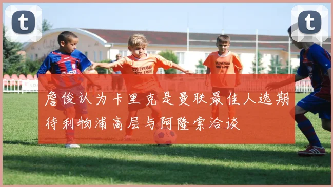 詹俊认为卡里克是曼联最佳人选期待利物浦高层与阿隆索洽谈