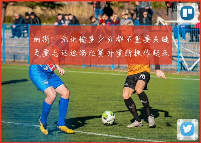 纳斯：无论输多少分都不重要关键是要忘记这场比赛并重新振作起来