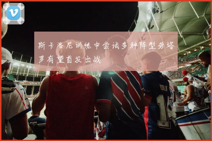 斯卡洛尼训练中尝试多种阵型劳塔罗有望首发出战